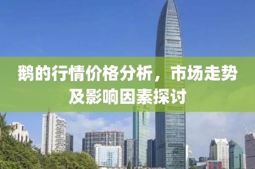 鹅的行情价格分析，市场走势及影响因素探讨
