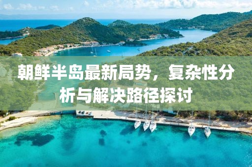 朝鲜半岛最新局势，复杂性分析与解决路径探讨