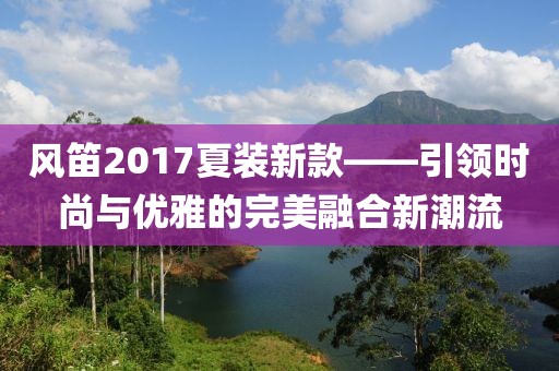 风笛2017夏装新款——引领时尚与优雅的完美融合新潮流