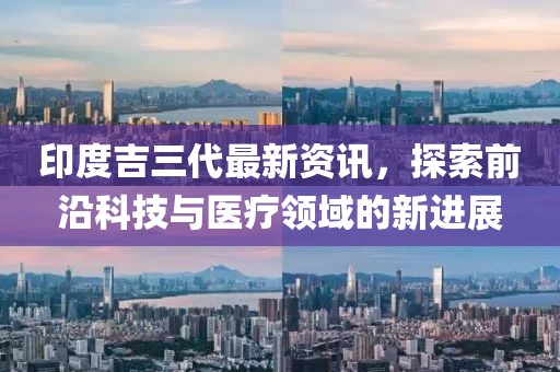 印度吉三代最新资讯，探索前沿科技与医疗领域的新进展
