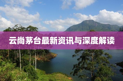 云尚茅台最新资讯与深度解读