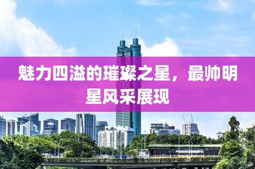 魅力四溢的璀璨之星，最帅明星风采展现