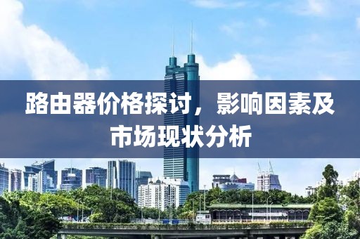 路由器价格探讨，影响因素及市场现状分析