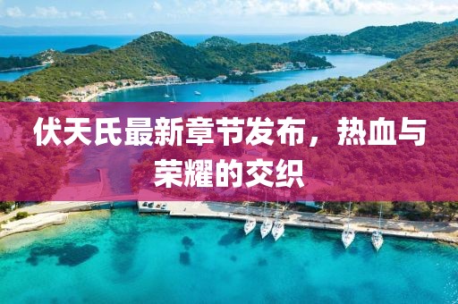 伏天氏最新章节发布，热血与荣耀的交织