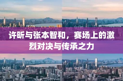 许昕与张本智和，赛场上的激烈对决与传承之力
