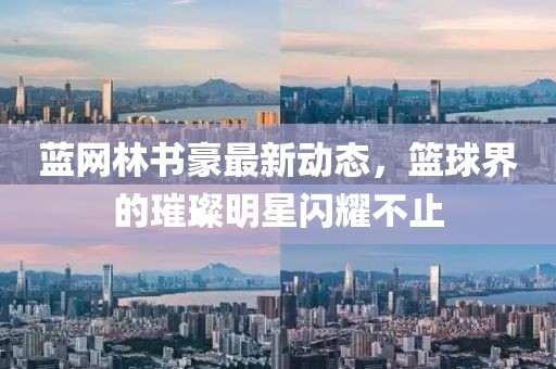 蓝网林书豪最新动态，篮球界的璀璨明星闪耀不止
