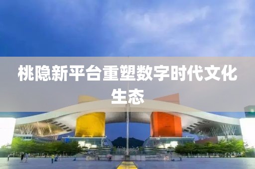 桃隐新平台重塑数字时代文化生态
