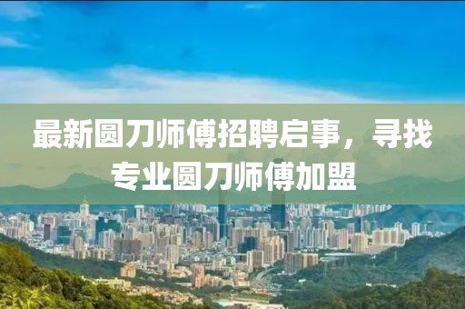 最新圆刀师傅招聘启事，寻找专业圆刀师傅加盟