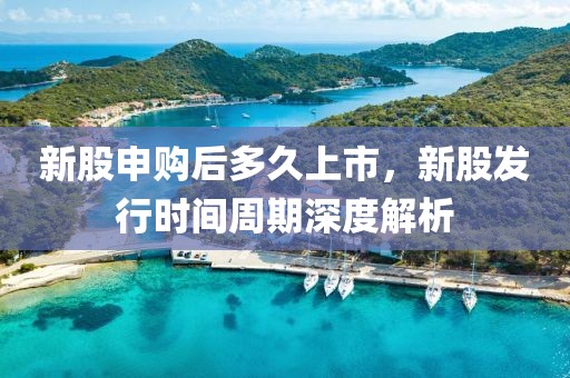 新股申购后多久上市，新股发行时间周期深度解析