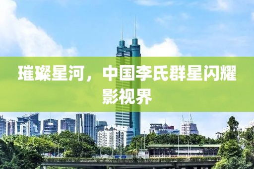 璀璨星河，中国李氏群星闪耀影视界