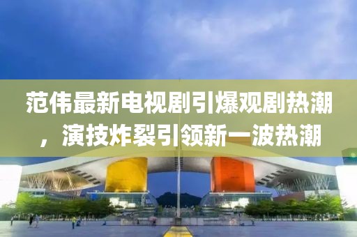范伟最新电视剧引爆观剧热潮，演技炸裂引领新一波热潮