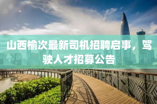山西榆次最新司机招聘启事，驾驶人才招募公告