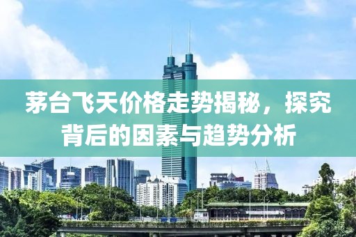 茅台飞天价格走势揭秘，探究背后的因素与趋势分析