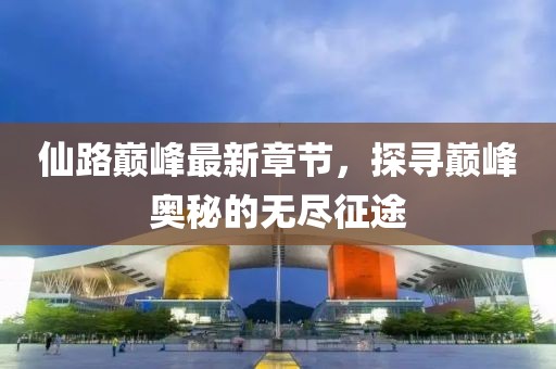 仙路巅峰最新章节，探寻巅峰奥秘的无尽征途