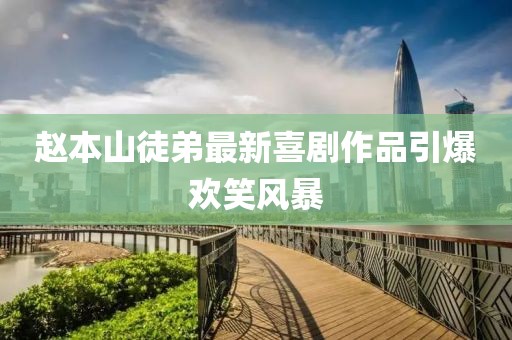 赵本山徒弟最新喜剧作品引爆欢笑风暴