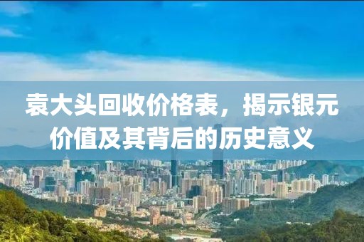 袁大头回收价格表，揭示银元价值及其背后的历史意义