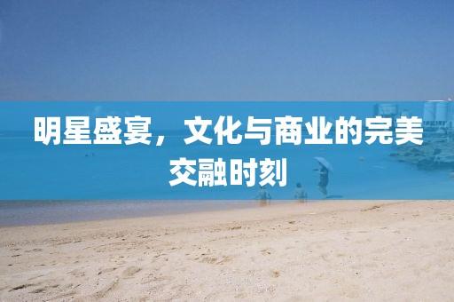 明星盛宴，文化与商业的完美交融时刻