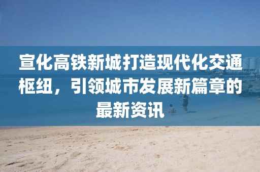宣化高铁新城打造现代化交通枢纽，引领城市发展新篇章的最新资讯