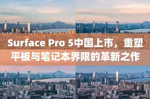 Surface Pro 5中国上市，重塑平板与笔记本界限的革新之作