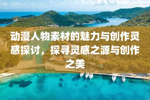 动漫人物素材的魅力与创作灵感探讨，探寻灵感之源与创作之美