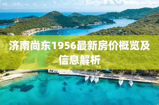 济南尚东1956最新房价概览及信息解析
