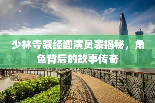 少林寺藏经阁演员表揭秘，角色背后的故事传奇