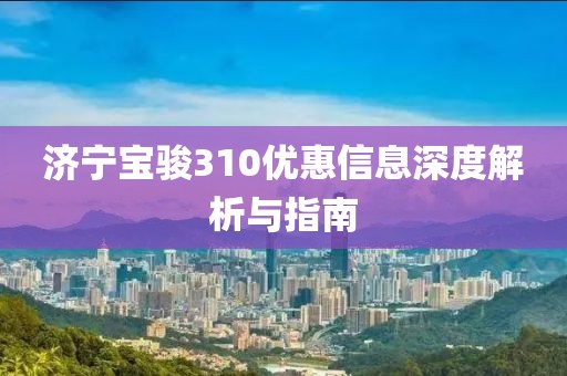济宁宝骏310优惠信息深度解析与指南