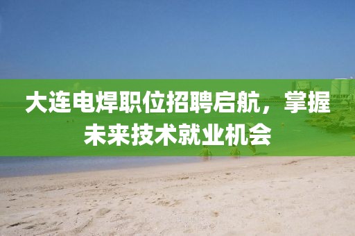 大连电焊职位招聘启航，掌握未来技术就业机会