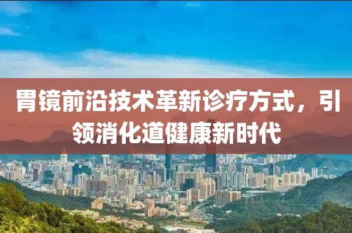 胃镜前沿技术革新诊疗方式，引领消化道健康新时代
