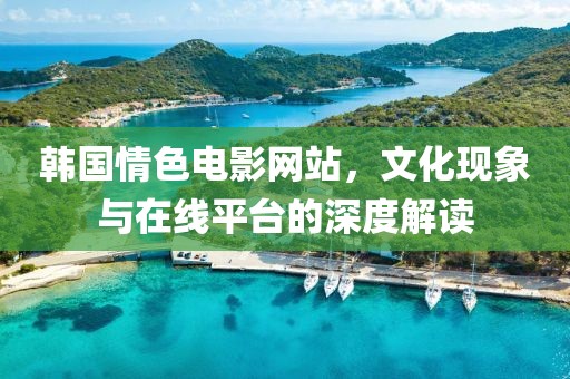 韩国情色电影网站，文化现象与在线平台的深度解读