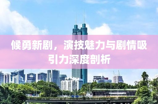 候勇新剧，演技魅力与剧情吸引力深度剖析