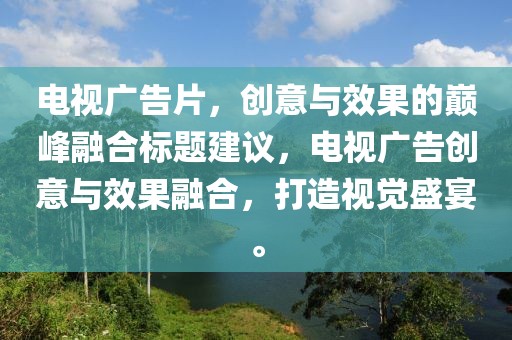 电视广告片，创意与效果的巅峰融合标题建议，电视广告创意与效果融合，打造视觉盛宴。