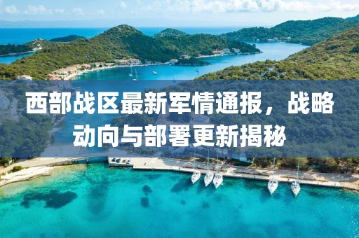 西部战区最新军情通报，战略动向与部署更新揭秘