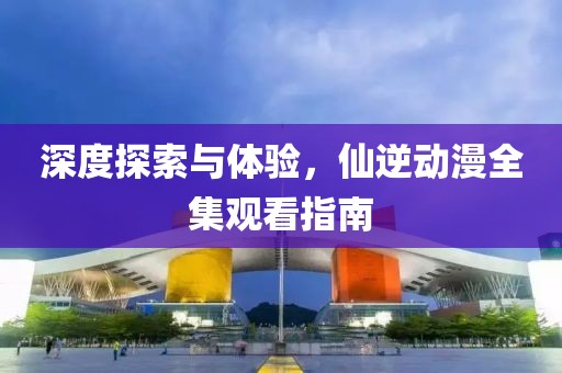 深度探索与体验，仙逆动漫全集观看指南