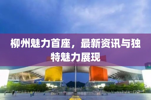 柳州魅力首座，最新资讯与独特魅力展现
