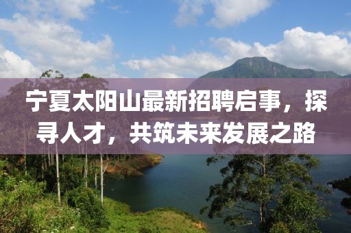 宁夏太阳山最新招聘启事，探寻人才，共筑未来发展之路