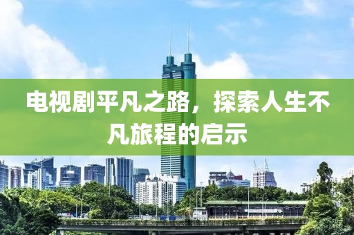 电视剧平凡之路，探索人生不凡旅程的启示