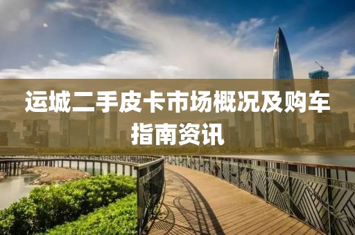 运城二手皮卡市场概况及购车指南资讯