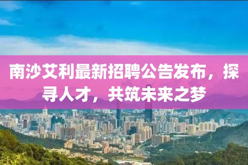 南沙艾利最新招聘公告发布，探寻人才，共筑未来之梦