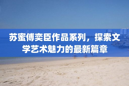 苏蜜傅奕臣作品系列，探索文学艺术魅力的最新篇章