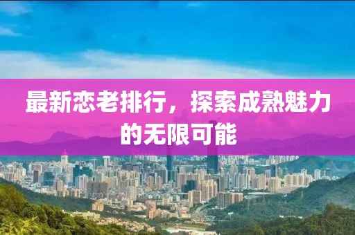 最新恋老排行，探索成熟魅力的无限可能