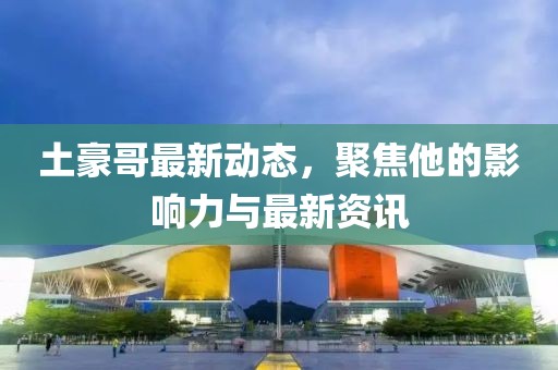 土豪哥最新动态，聚焦他的影响力与最新资讯
