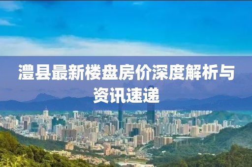 澧县最新楼盘房价深度解析与资讯速递