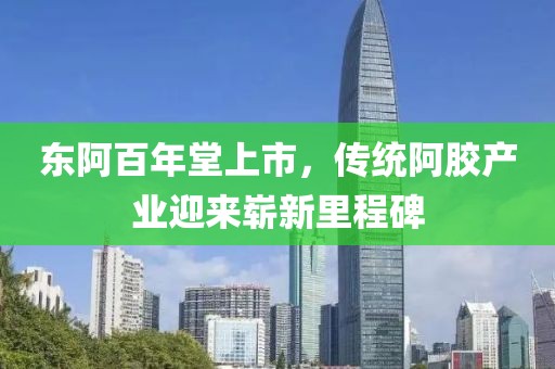 东阿百年堂上市，传统阿胶产业迎来崭新里程碑