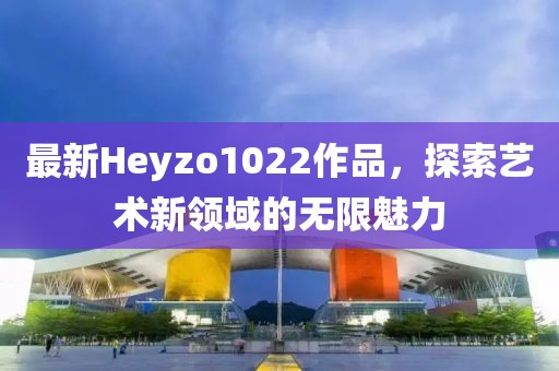 最新Heyzo1022作品，探索艺术新领域的无限魅力