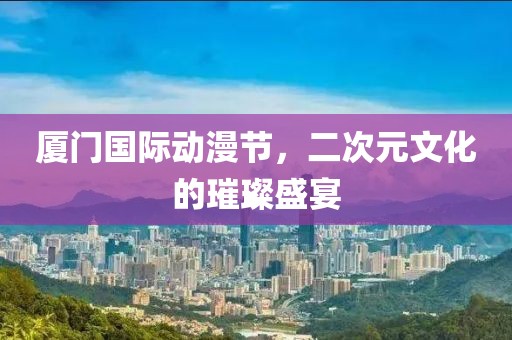 厦门国际动漫节，二次元文化的璀璨盛宴
