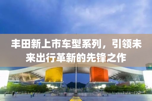 丰田新上市车型系列，引领未来出行革新的先锋之作