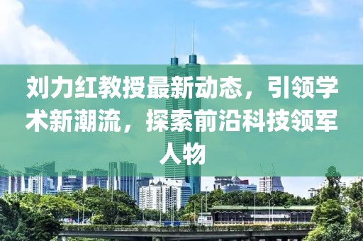 刘力红教授最新动态，引领学术新潮流，探索前沿科技领军人物