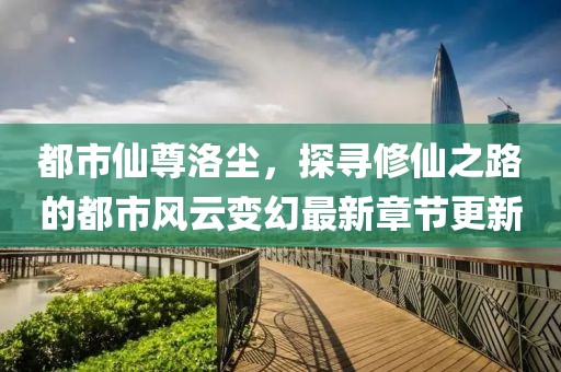 都市仙尊洛尘，探寻修仙之路的都市风云变幻最新章节更新