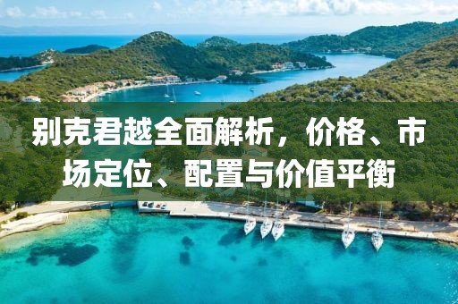 别克君越全面解析，价格、市场定位、配置与价值平衡